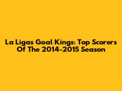 La Liga's Goal Kings: Top Scorers Of The 2014-2015 Season