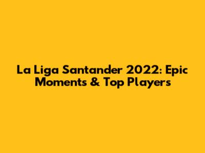 La Liga Santander 2022: Epic Moments & Top Players