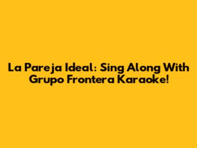 La Pareja Ideal: Sing Along With Grupo Frontera Karaoke!