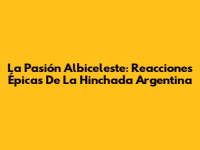 La Pasión Albiceleste: Reacciones Épicas De La Hinchada Argentina