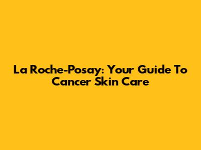 La Roche-Posay: Your Guide To Cancer Skin Care