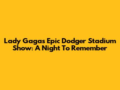 Lady Gaga's Epic Dodger Stadium Show: A Night To Remember