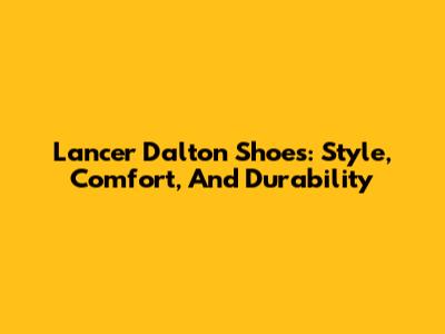 Lancer Dalton Shoes: Style, Comfort, And Durability