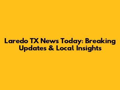 Laredo TX News Today: Breaking Updates & Local Insights