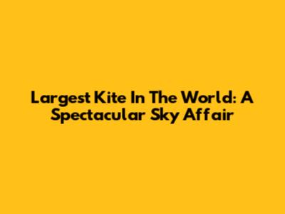 Largest Kite In The World: A Spectacular Sky Affair
