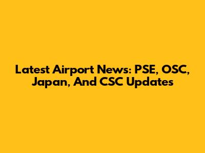 Latest Airport News: PSE, OSC, Japan, And CSC Updates
