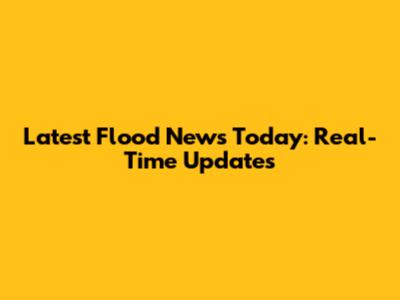 Latest Flood News Today: Real-Time Updates