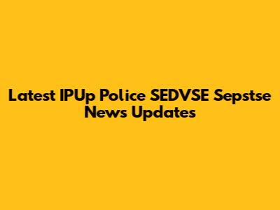 Latest IPUp Police SEDVSE Sepstse News Updates
