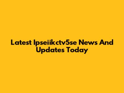 Latest Ipseiikctv5se News And Updates Today