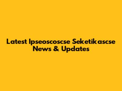 Latest Ipseoscoscse Seketikascse News & Updates