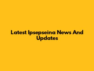 Latest Ipsepseina News And Updates