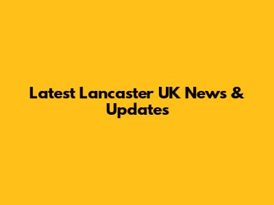 Latest Lancaster UK News & Updates