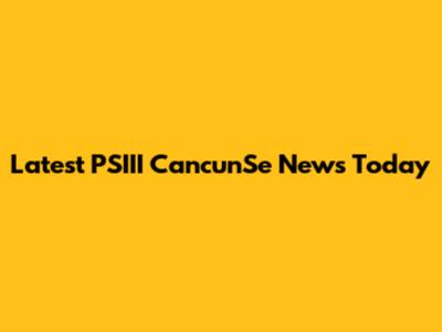 Latest PSIII CancunSe News Today