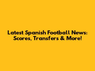 Latest Spanish Football News: Scores, Transfers & More!