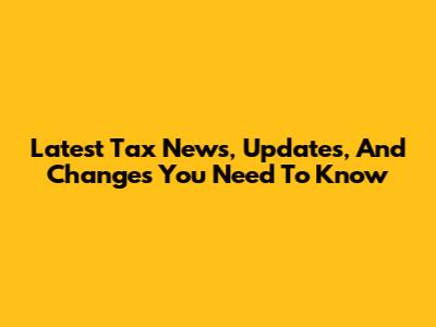 Latest Tax News, Updates, And Changes You Need To Know