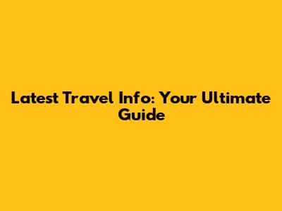 Latest Travel Info: Your Ultimate Guide