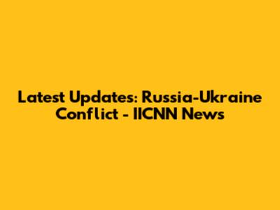 Latest Updates: Russia-Ukraine Conflict - IICNN News