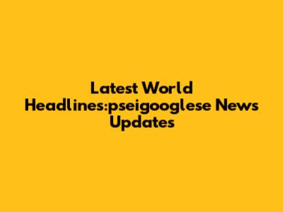 Latest World Headlines:pseigooglese News Updates