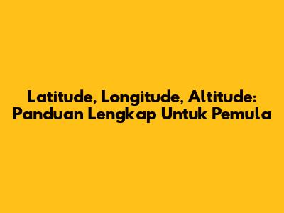 Latitude, Longitude, Altitude: Panduan Lengkap Untuk Pemula
