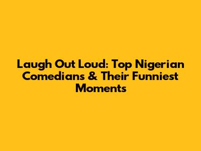 Laugh Out Loud: Top Nigerian Comedians & Their Funniest Moments