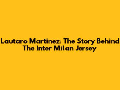 Lautaro Martinez: The Story Behind The Inter Milan Jersey