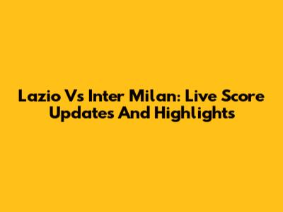 Lazio Vs Inter Milan: Live Score Updates And Highlights