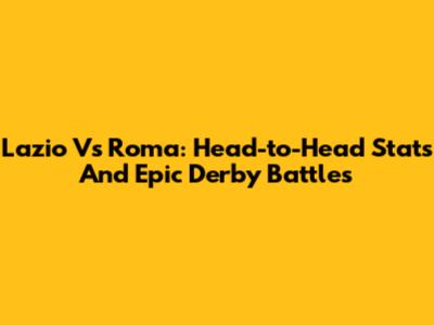 Lazio Vs Roma: Head-to-Head Stats And Epic Derby Battles