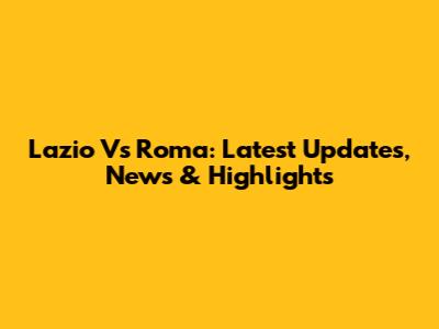 Lazio Vs Roma: Latest Updates, News & Highlights