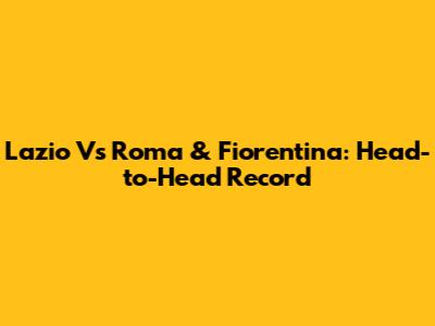 Lazio Vs Roma & Fiorentina: Head-to-Head Record