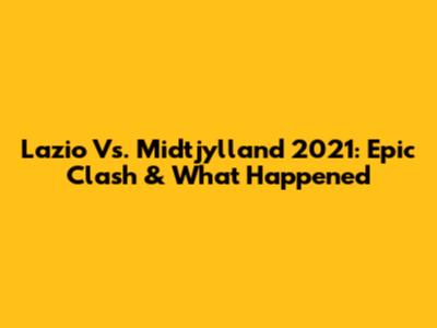 Lazio Vs. Midtjylland 2021: Epic Clash & What Happened