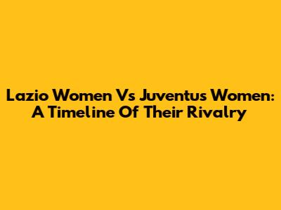 Lazio Women Vs Juventus Women: A Timeline Of Their Rivalry
