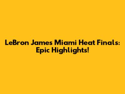 LeBron James' Miami Heat Finals: Epic Highlights!