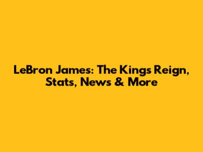 LeBron James: The King's Reign, Stats, News & More