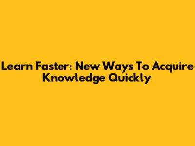 Learn Faster: New Ways To Acquire Knowledge Quickly