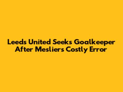 Leeds United Seeks Goalkeeper After Meslier's Costly Error