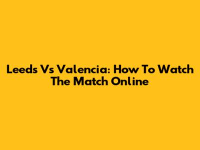Leeds Vs Valencia: How To Watch The Match Online