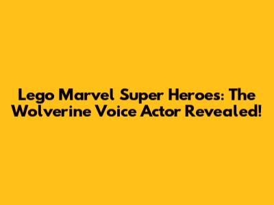 Lego Marvel Super Heroes: The Wolverine Voice Actor Revealed!