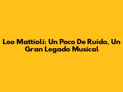 Leo Mattioli: Un Poco De Ruido, Un Gran Legado Musical
