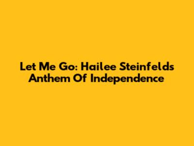 Let Me Go: Hailee Steinfeld's Anthem Of Independence
