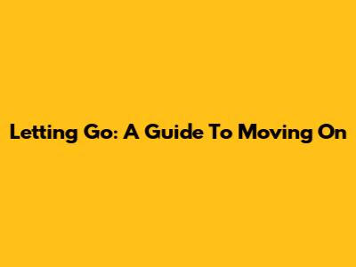 Letting Go: A Guide To Moving On