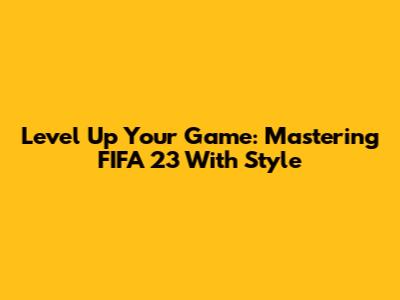 Level Up Your Game: Mastering FIFA 23 With Style