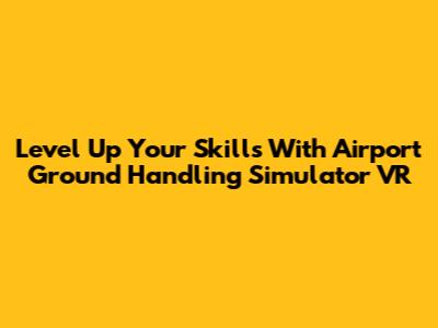 Level Up Your Skills With Airport Ground Handling Simulator VR