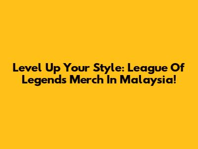 Level Up Your Style: League Of Legends Merch In Malaysia!