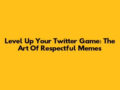 Level Up Your Twitter Game: The Art Of Respectful Memes