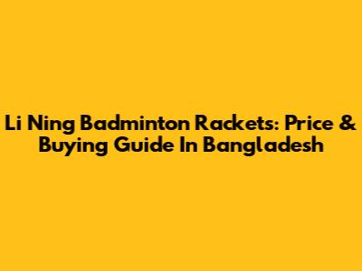 Li Ning Badminton Rackets: Price & Buying Guide In Bangladesh