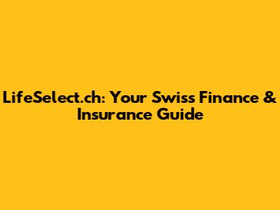 LifeSelect.ch: Your Swiss Finance & Insurance Guide