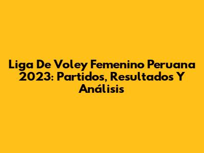 Liga De Voley Femenino Peruana 2023: Partidos, Resultados Y Análisis