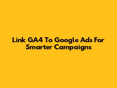 Link GA4 To Google Ads For Smarter Campaigns