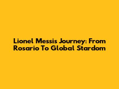 Lionel Messi's Journey: From Rosario To Global Stardom