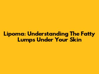 Lipoma: Understanding The Fatty Lumps Under Your Skin